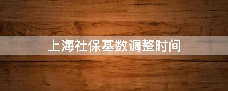 上海社保基数调整时间 上海社保基数调整时间2021