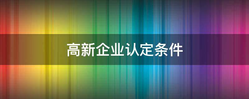 高新企业认定条件（注册高新技术企业的条件）