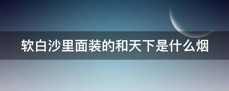 软白沙里面装的和天下是什么烟 软白沙装的和天下多少钱一包