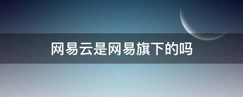 网易云是网易旗下的吗（网易云是网易的嘛）