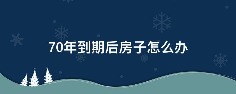 70年到期后房子怎么办（房屋70年到期之后怎么办）