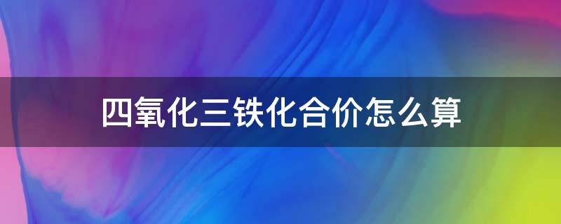 四氧化三铁化合价怎么算（三氧化四铁的化合价）