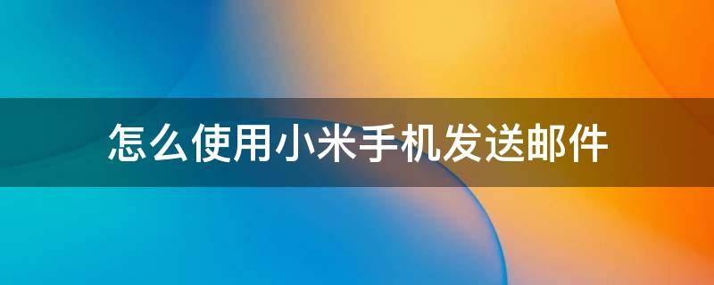 怎么使用小米手机发送邮件 小米手机怎么发送电子邮件