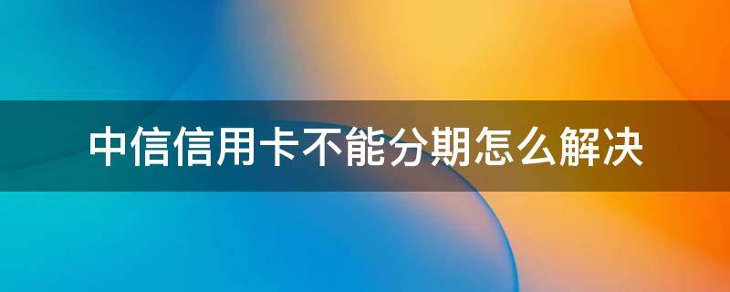 中信信用卡不能分期怎么解决（为什么中信银行信用卡不能分期）