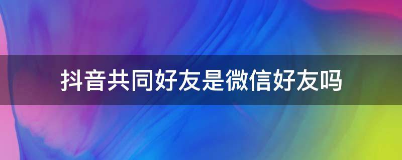 抖音共同好友是微信好友吗 什么是抖音共同好友