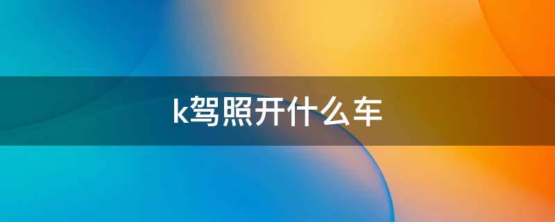 k驾照开什么车 k2驾驶证开什么车