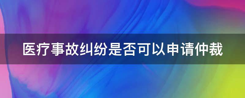 医疗事故纠纷是否可以申请仲裁（医疗事故纠纷能不能仲裁）