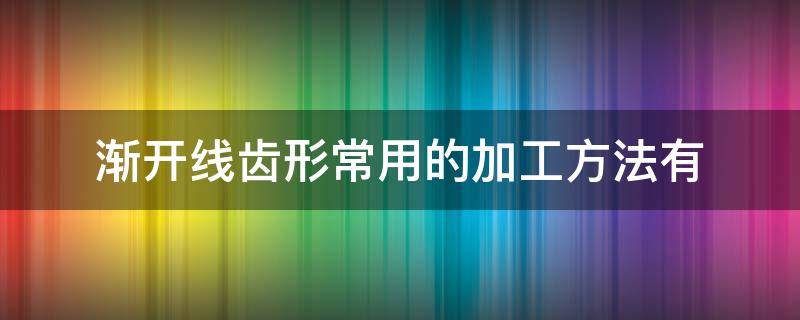 渐开线齿形常用的加工方法有 常见的渐开线齿廓的切齿方法有两种?其特点是什么?