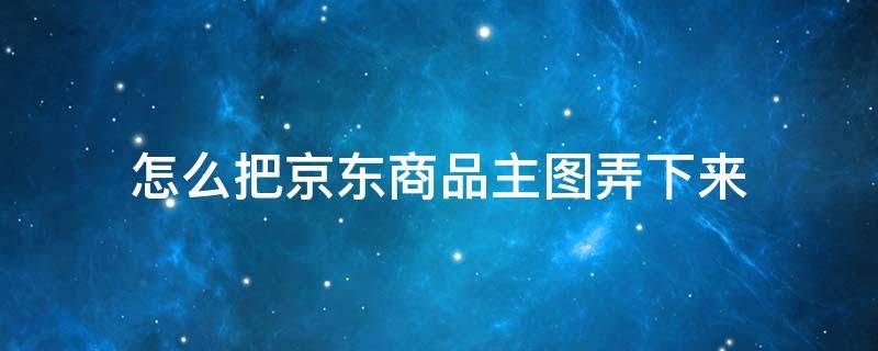 怎么把京东商品主图弄下来（京东怎么用图找商品）