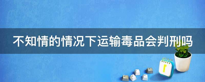 不知情的情况下运输毒品会判刑吗 不知情的情况下运输毒品会判刑吗?