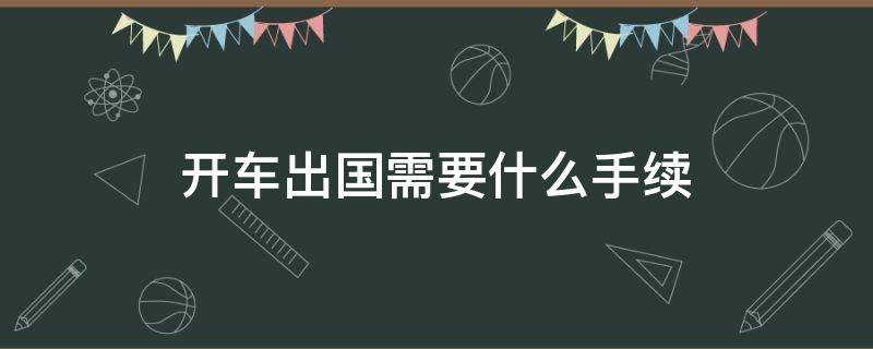 开车出国需要什么手续 开车出国游需要什么手续