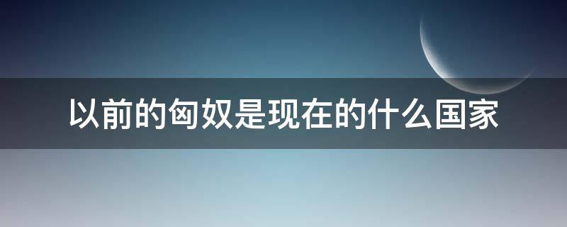 以前的匈奴是现在的什么国家（以前的匈奴是现在的哪个国家）