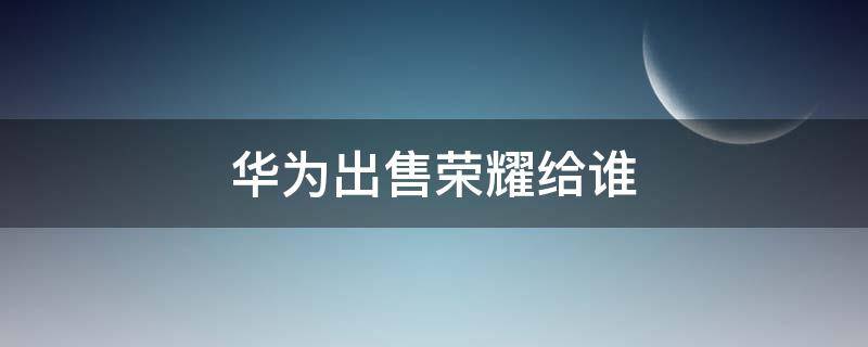 华为出售荣耀给谁 华为将荣耀出售给谁