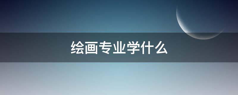 绘画专业学什么（综合绘画专业学什么）