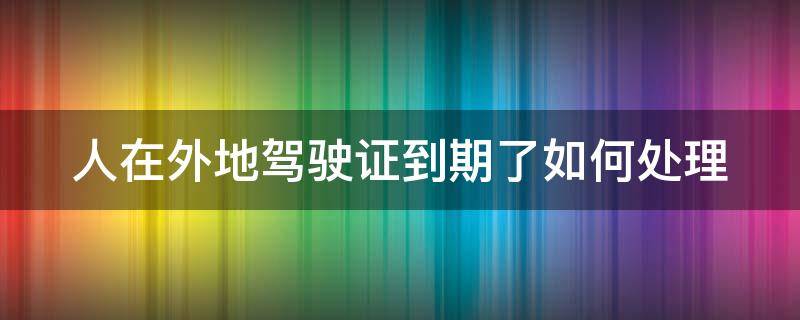 人在外地驾驶证到期了如何处理 人在外地驾驶证到期了如何处理罚款