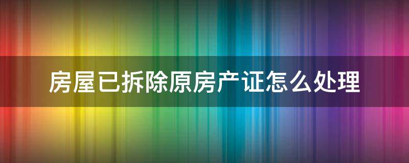 房屋已拆除原房产证怎么处理 房子拆了原来的房产证有效吗