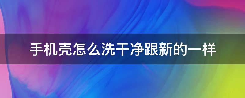 手机壳怎么洗干净跟新的一样（手机壳怎么洗洗的干净）