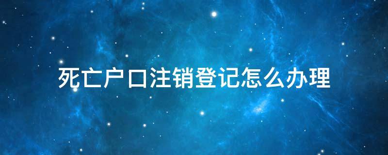 死亡户口注销登记怎么办理 死亡户口注销需要什么资料