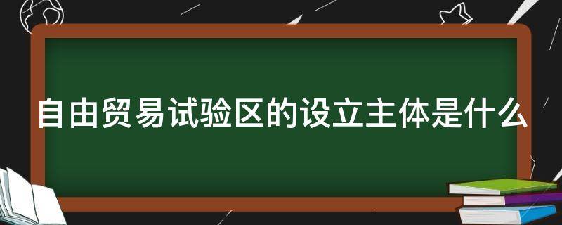 自由贸易试验区的设立主体是什么 自由贸易试验区是以什么区为基础建立的