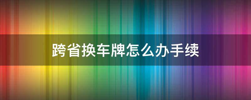 跨省换车牌怎么办手续（跨省换车牌怎么办手续视频）