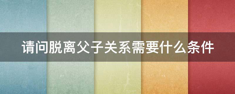 请问脱离父子关系需要什么条件（请问脱离父子关系需要什么条件才能离婚）