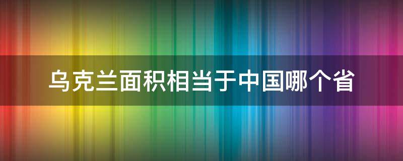 乌克兰面积相当于中国哪个省（乌克兰面积相当于中国哪个省的面积）