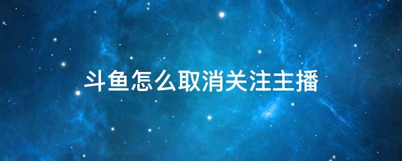 斗鱼怎么取消关注主播 斗鱼怎么取消关注主播2021