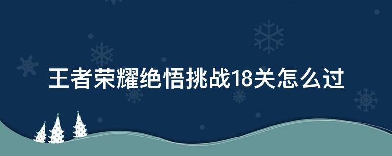 王者荣耀绝悟挑战18关怎么过（王者荣耀绝悟挑战18关攻略）