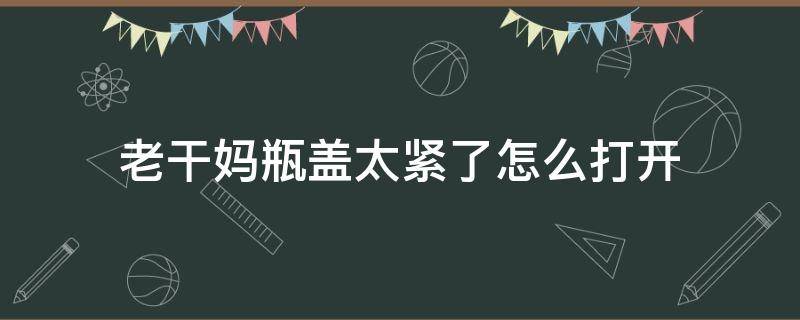 老干妈瓶盖太紧了怎么打开 如何将老干妈的瓶子盖打开?