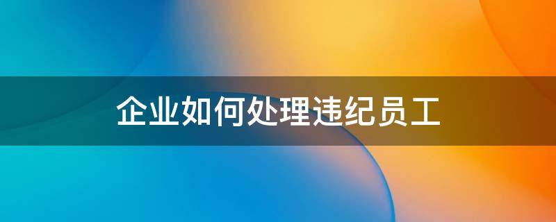 企业如何处理违纪员工 公司员工违规怎么处理