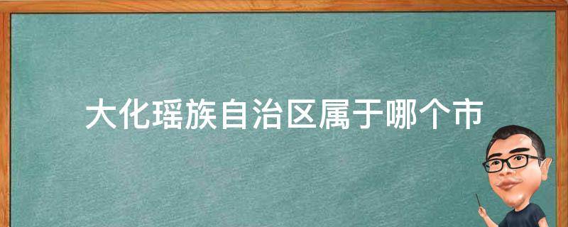 大化瑶族自治区属于哪个市（大化县属于广西哪个市哪个区）