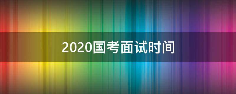 2020国考面试时间（2020国考面试时间预计）