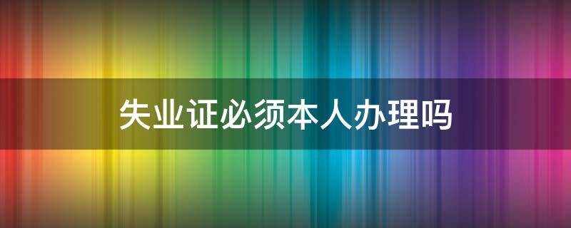 失业证必须本人办理吗 就失业证必须本人办理吗