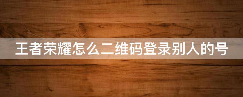 王者荣耀怎么二维码登录别人的号 王者荣耀怎么二维码登录别人的号QQ