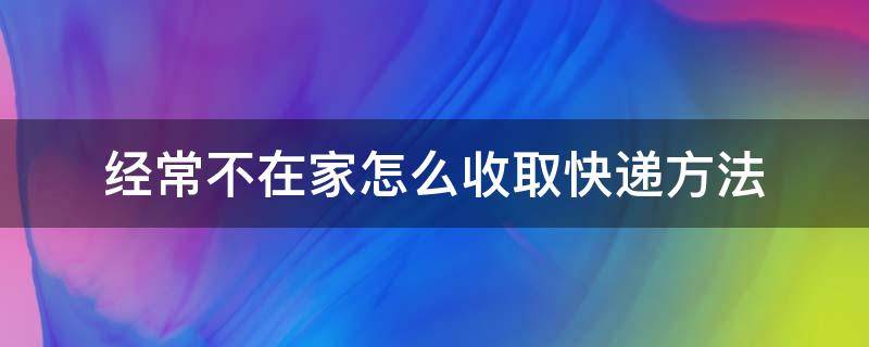 经常不在家怎么收取快递方法 人不在家,快递无法取件怎么办?