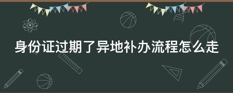 身份证过期了异地补办流程怎么走 “身份证过期了异地补办”