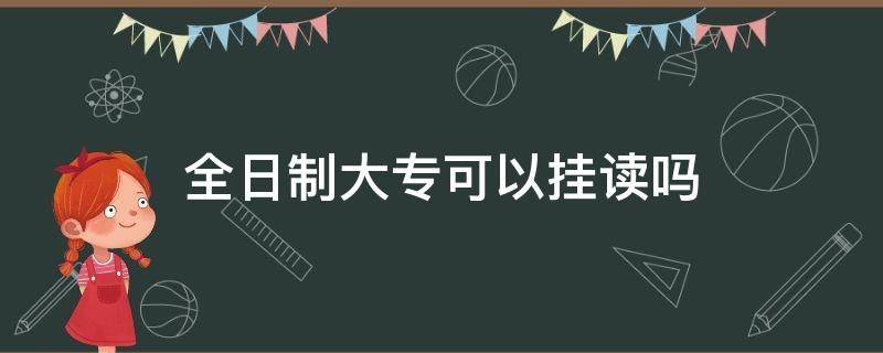 全日制大专可以挂读吗（挂读全日制大专和全日制大专的区别）