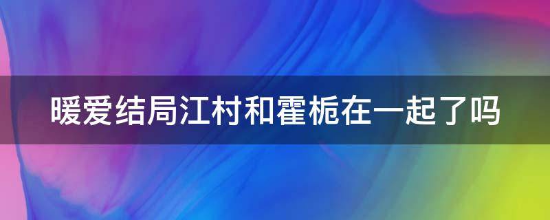 暖爱结局江村和霍栀在一起了吗（暖爱结局江村和霍栀在一起了吗小说）