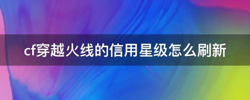 cf穿越火线的信用星级怎么刷新（cf游戏信用星级怎么提升多久刷新）