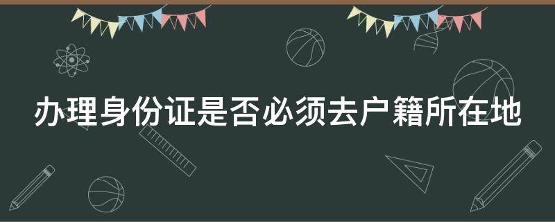 办理身份证是否必须去户籍所在地（办理身份证必须得去户籍所在地吗?）