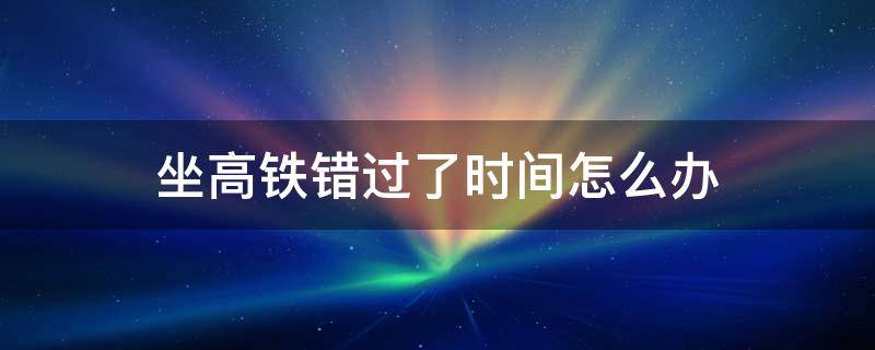 坐高铁错过了时间怎么办 高铁错过坐车时间怎么办