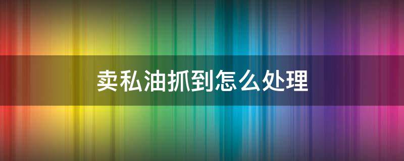 卖私油抓到怎么处理（卖私油抓到怎么处理,40多万）