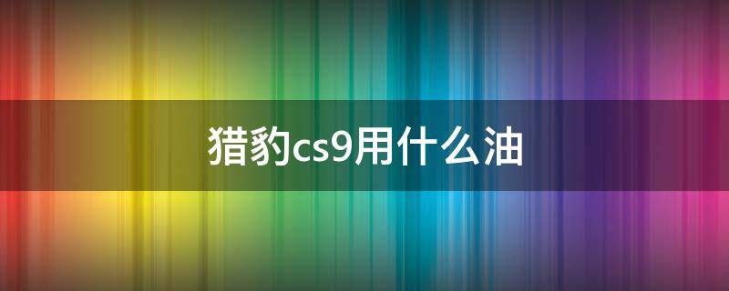 猎豹cs9用什么油 猎豹cs9加什么油