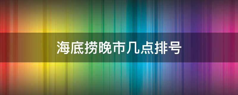 海底捞晚市几点排号（海底捞宵夜几点开始排号）