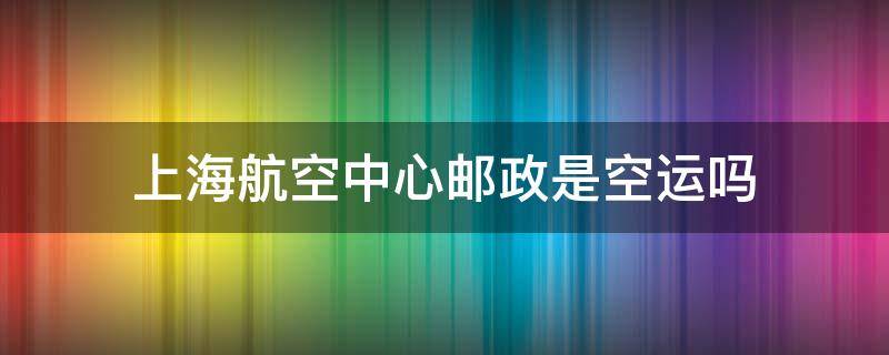 上海航空中心邮政是空运吗（邮政快递在上海航空中心）