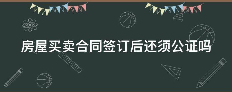 房屋买卖合同签订后还须公证吗 房屋买卖合同签订后还须公证吗怎么办