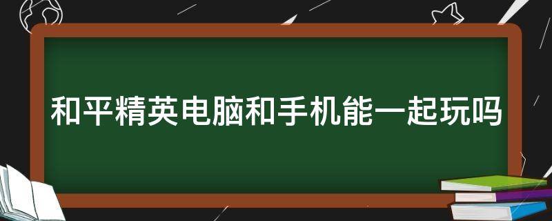 和平精英电脑和手机能一起玩吗（和平精英电脑版怎么下载）