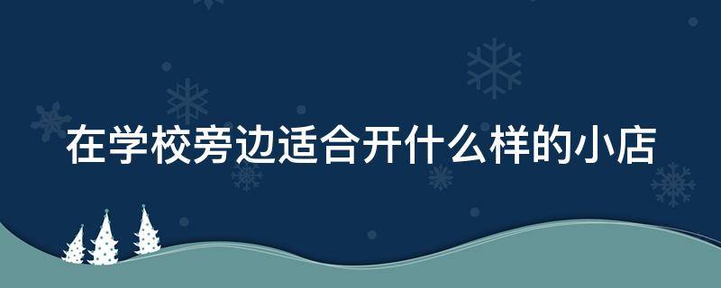 在学校旁边适合开什么样的小店（在学校旁边开什么小吃店比较好）