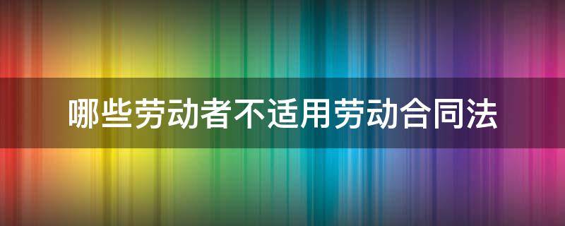 哪些劳动者不适用劳动合同法（哪些人不适用劳动合同法）