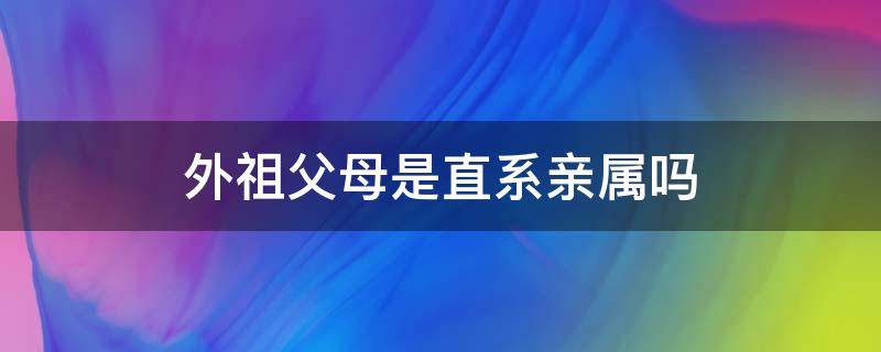 外祖父母是直系亲属吗（祖父母和外祖父母是直系亲属吗）